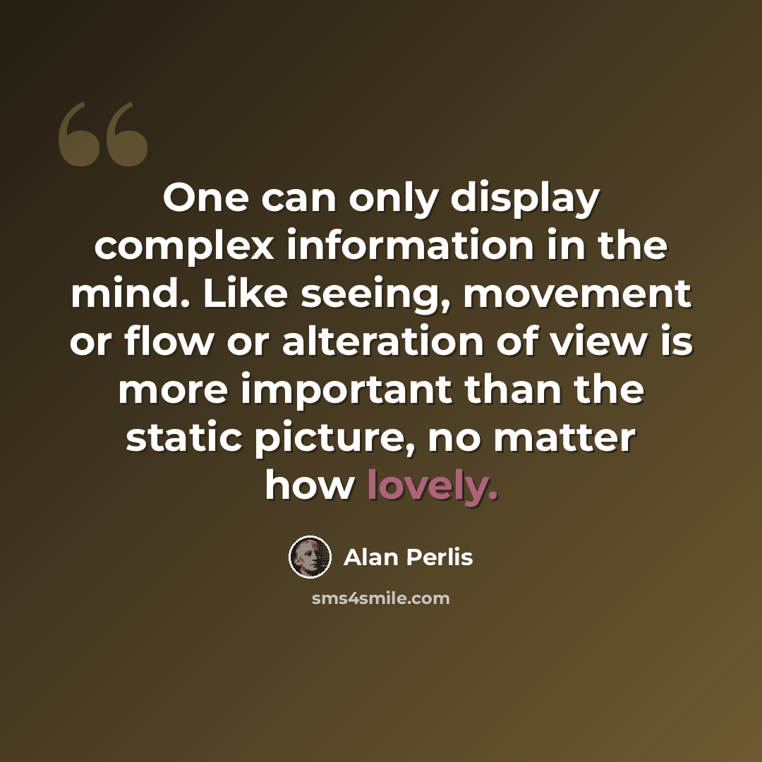 “One can only display complex information in the mind. Like seeing, movement or flow or alteration of view is more important than the static picture, no matter how lovely.” quote by Alan Perlis