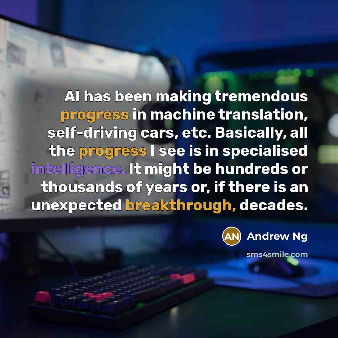 “AI has been making tremendous progress in machine translation, self-driving cars, etc. Basically, all the progress I see is in specialised intelligence. It might be hundreds or thousands of years or, if there is an unexpected breakthrough, decades.” quote by Andrew Ng