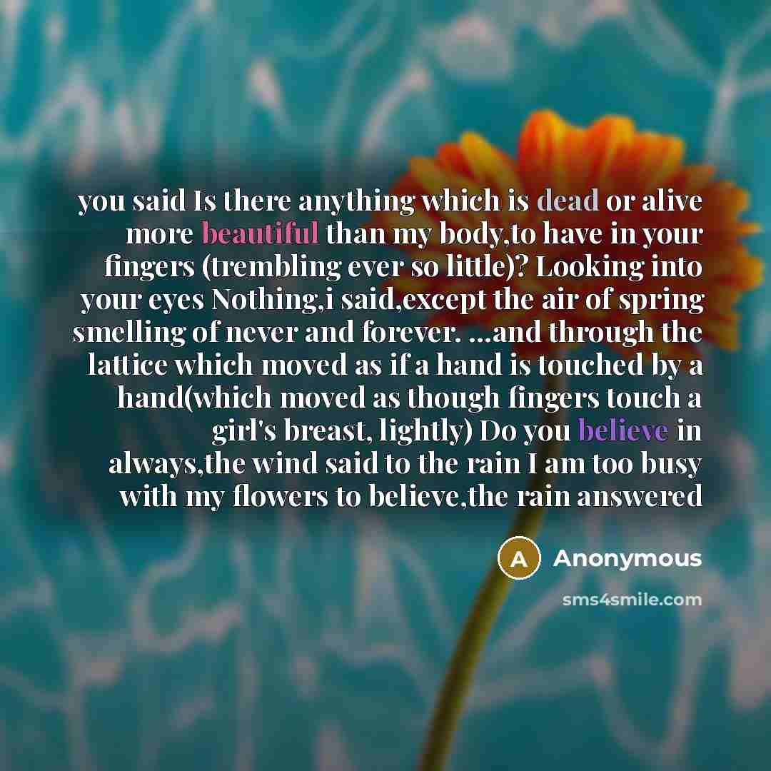 “you said Is there anything which is dead or alive more beautiful than my body,to have in your fingers (trembling ever so little)? Looking into your eyes Nothing,i said,except the air of spring smelling of never and forever. …and through the lattice which moved as if a hand is touched by a…” quote by Anonymous