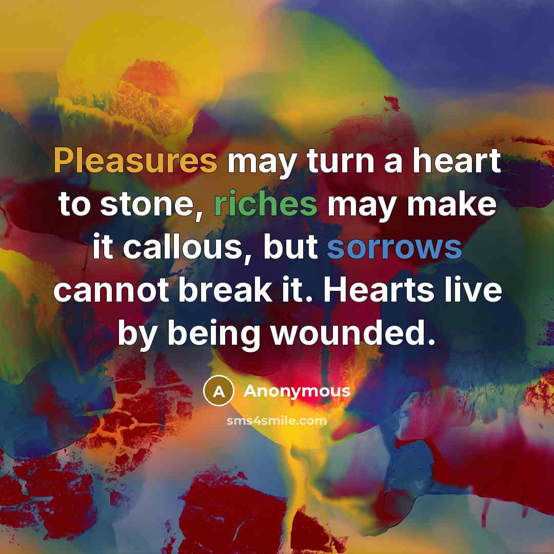 “Pleasures may turn a heart to stone, riches may make it callous, but sorrows cannot break it. Hearts live by being wounded.” quote by Anonymous