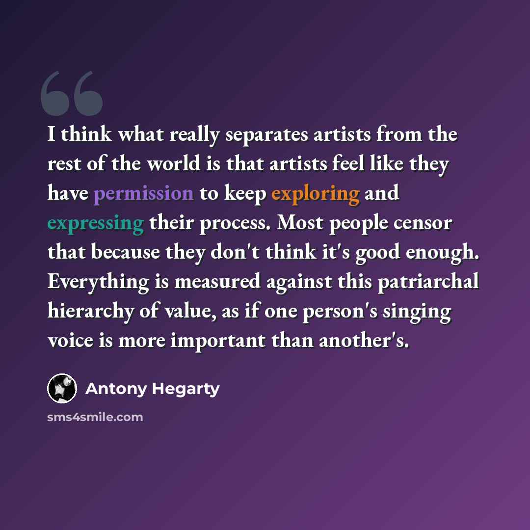 “I think what really separates artists from the rest of the world is that artists feel like they have permission to keep exploring and expressing their process. Most people censor that because they don't think it's good enough. Everything is measured against this patriarchal hierarchy of value, as…” quote by Antony Hegarty