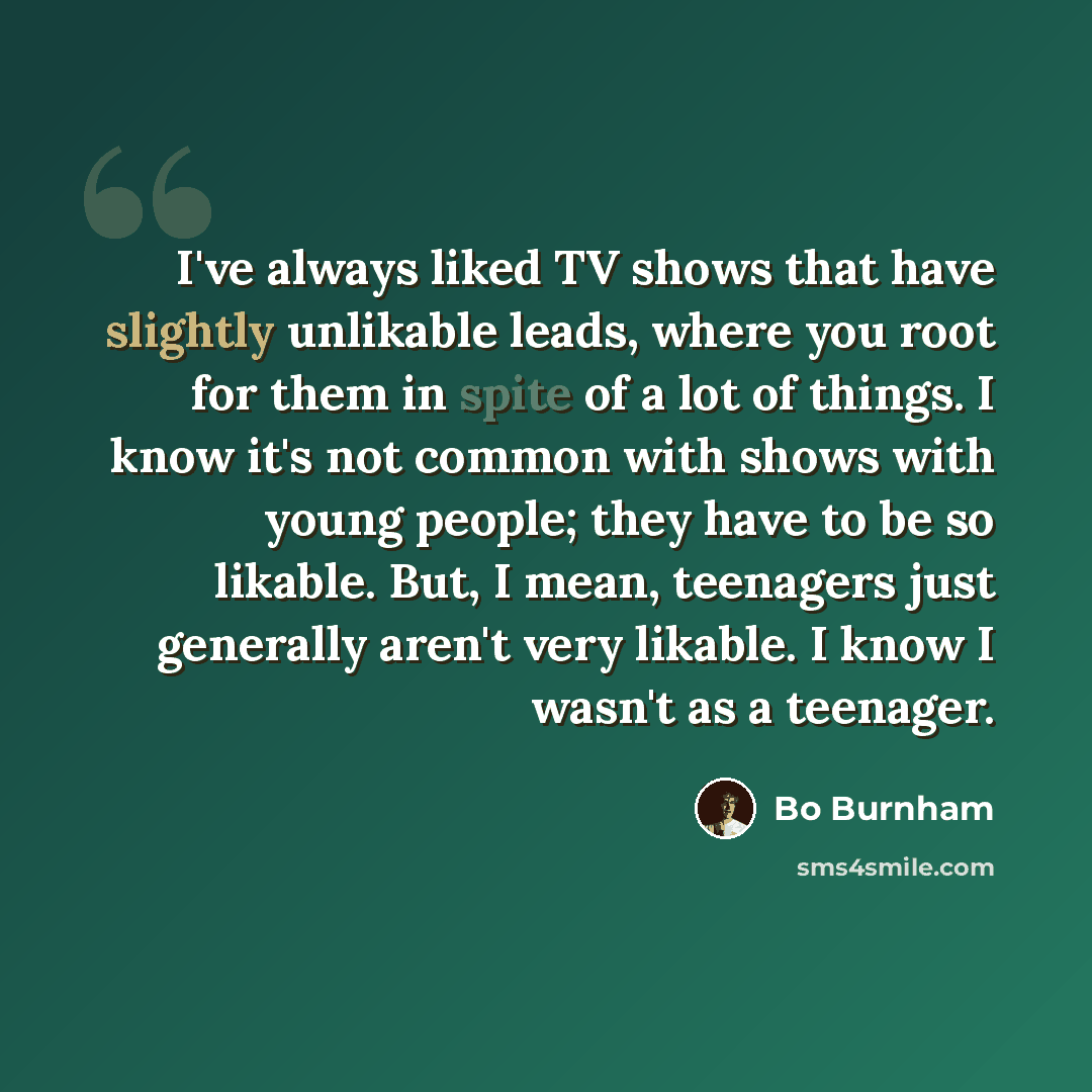 “I've always liked TV shows that have slightly unlikable leads, where you root for them in spite of a lot of things. I know it's not common with shows with young people; they have to be so likable. But, I mean, teenagers just generally aren't very likable. I know I wasn't as a teenager.” quote by Bo Burnham