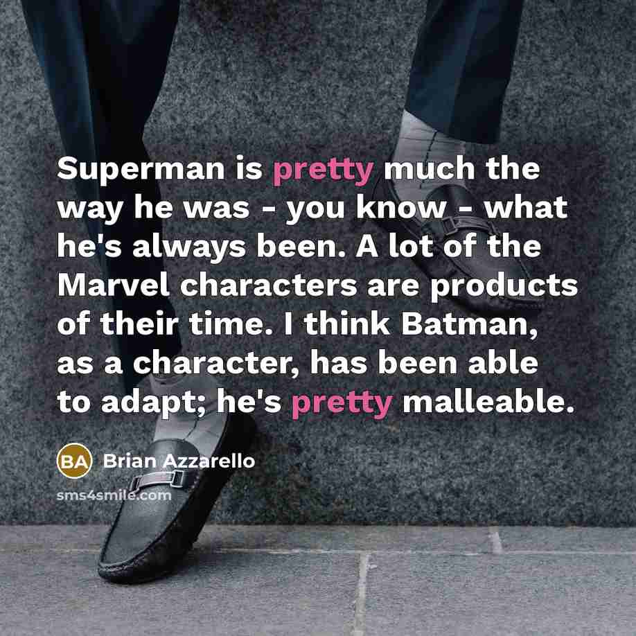 “Superman is pretty much the way he was - you know - what he's always been. A lot of the Marvel characters are products of their time. I think Batman, as a character, has been able to adapt; he's pretty malleable.” quote by Brian Azzarello