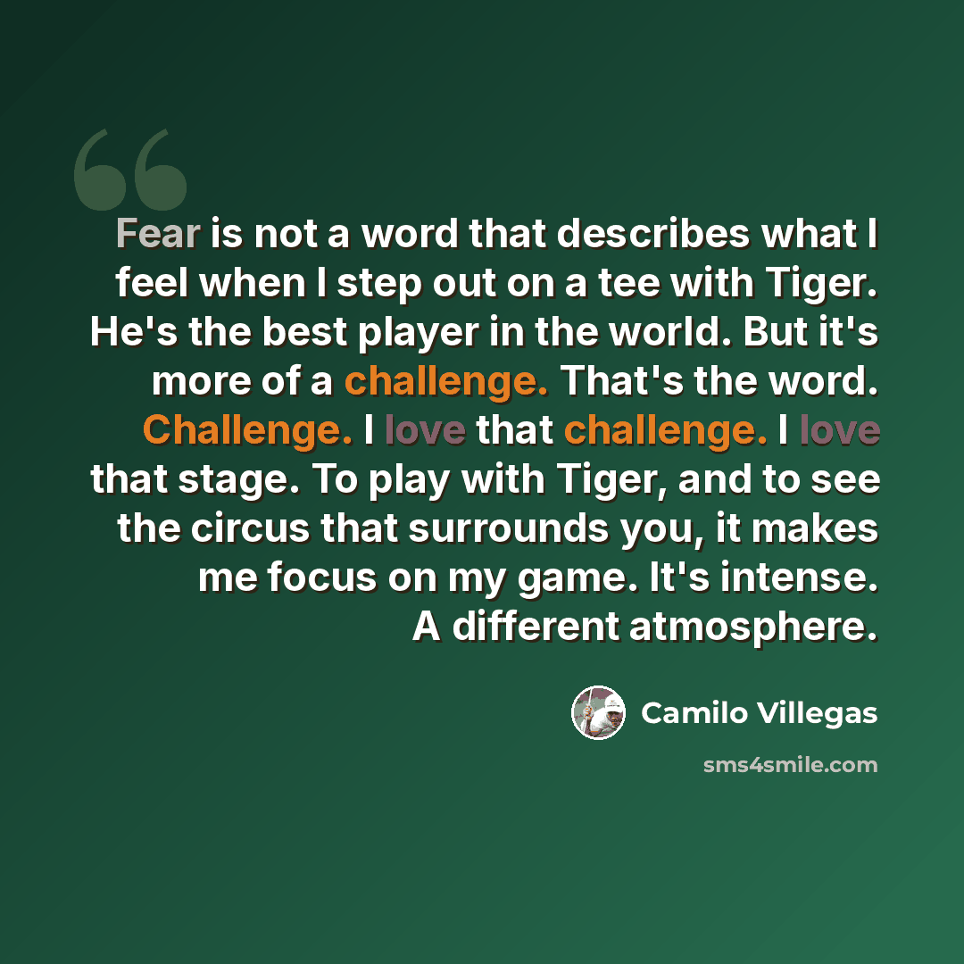 “Fear is not a word that describes what I feel when I step out on a tee with Tiger. He's the best player in the world. But it's more of a challenge. That's the word. Challenge. I love that challenge. I love that stage. To play with Tiger, and to see the circus that surrounds you, it makes me focus…” quote by Camilo Villegas