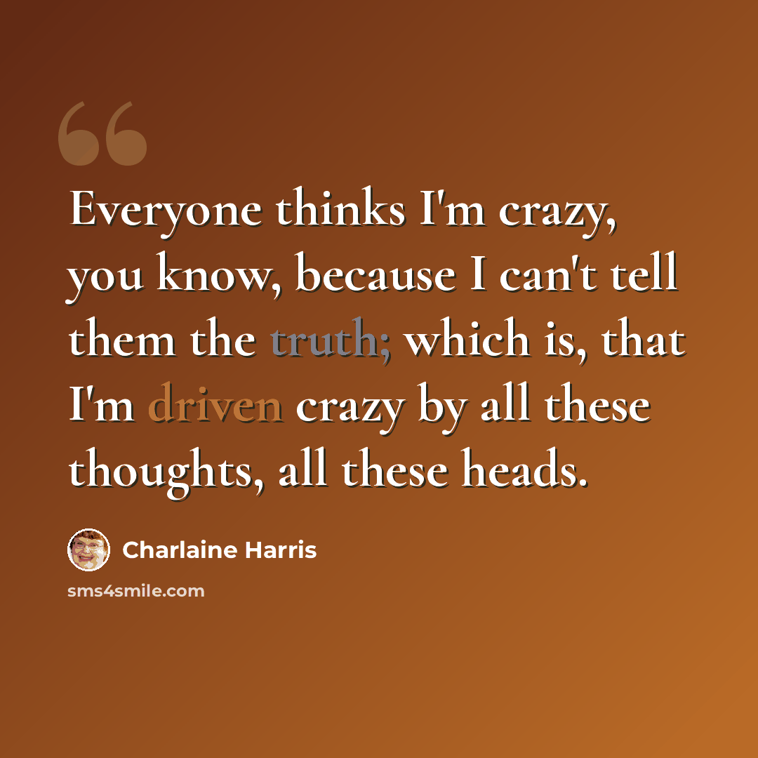 “Everyone thinks I'm crazy, you know, because I can't tell them the truth; which is, that I'm driven crazy by all these thoughts, all these heads.” quote by Charlaine Harris