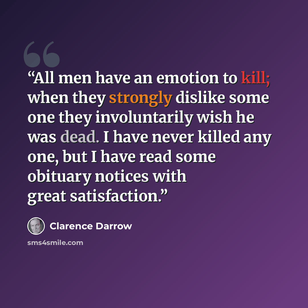 “All men have an emotion to kill; when they strongly dislike some one they involuntarily wish he was dead. I have never killed any one, but I have read some obituary notices with great satisfaction.” quote by Clarence Darrow