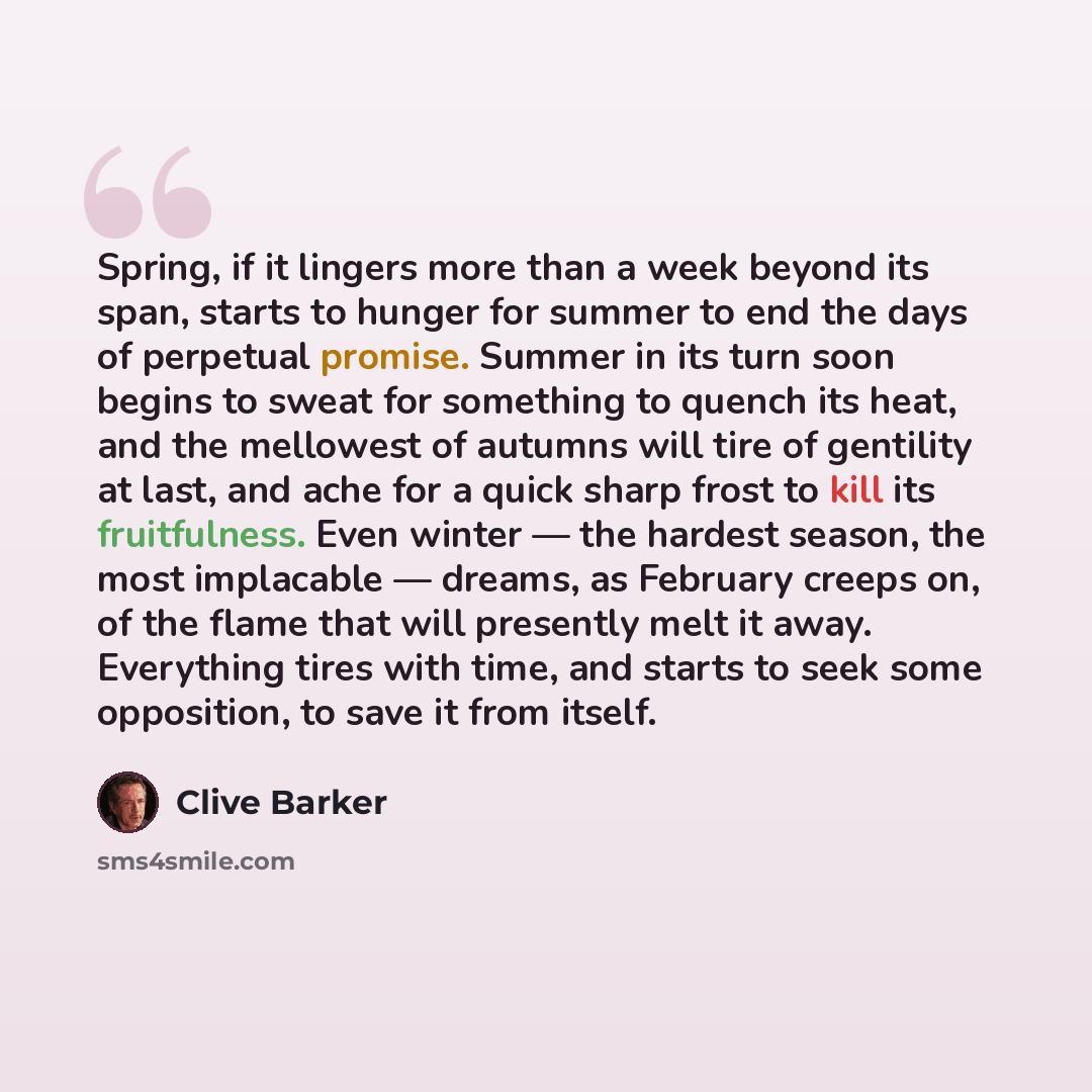 “Spring, if it lingers more than a week beyond its span, starts to hunger for summer to end the days of perpetual promise. Summer in its turn soon begins to sweat for something to quench its heat, and the mellowest of autumns will tire of gentility at last, and ache for a quick sharp frost to kill…” quote by Clive Barker