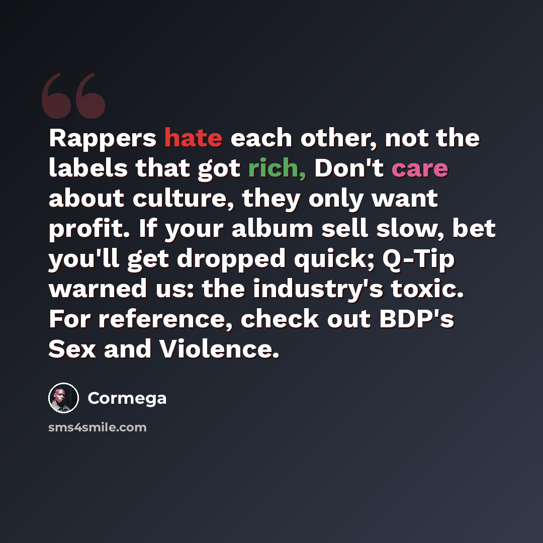 “Rappers hate each other, not the labels that got rich, Don't care about culture, they only want profit. If your album sell slow, bet you'll get dropped quick; Q-Tip warned us: the industry's toxic. For reference, check out BDP's Sex and Violence.” quote by Cormega