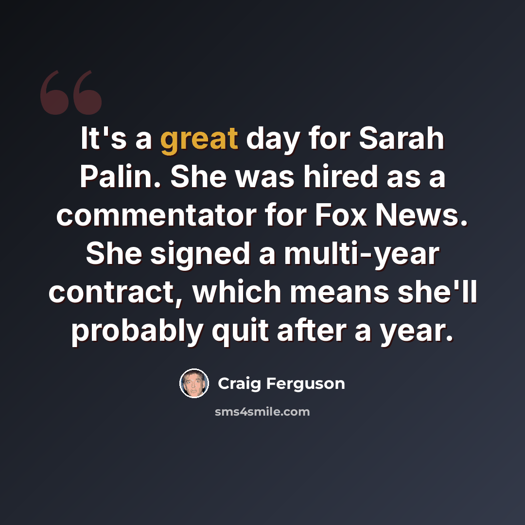 “It's a great day for Sarah Palin. She was hired as a commentator for Fox News. She signed a multi-year contract, which means she'll probably quit after a year.” quote by Craig Ferguson