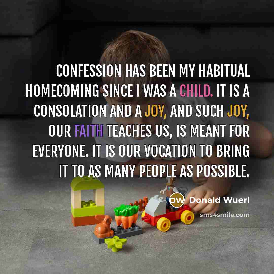 “Confession has been my habitual homecoming since I was a child. It is a consolation and a joy, and such joy, our faith teaches us, is meant for everyone. It is our vocation to bring it to as many people as possible.” quote by Donald Wuerl