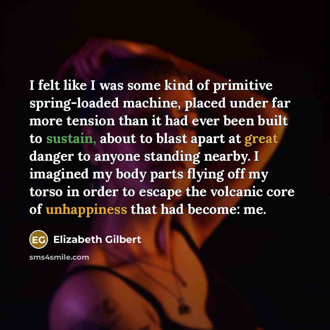 “I felt like I was some kind of primitive spring-loaded machine, placed under far more tension than it had ever been built to sustain, about to blast apart at great danger to anyone standing nearby. I imagined my body parts flying off my torso in order to escape the volcanic core of unhappiness…” quote by Elizabeth Gilbert