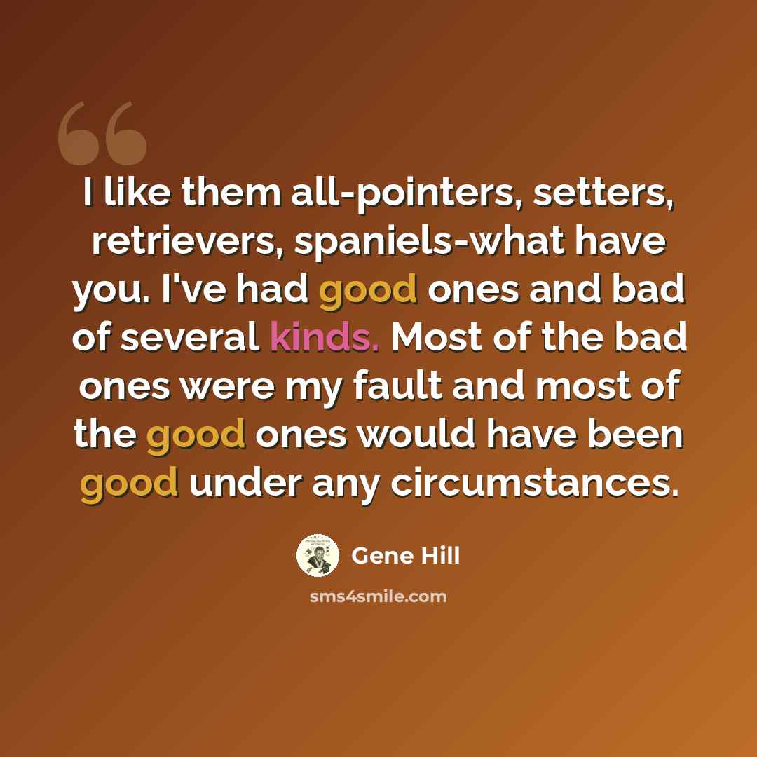 “I like them all-pointers, setters, retrievers, spaniels-what have you. I've had good ones and bad of several kinds. Most of the bad ones were my fault and most of the good ones would have been good under any circumstances.” quote by Gene Hill