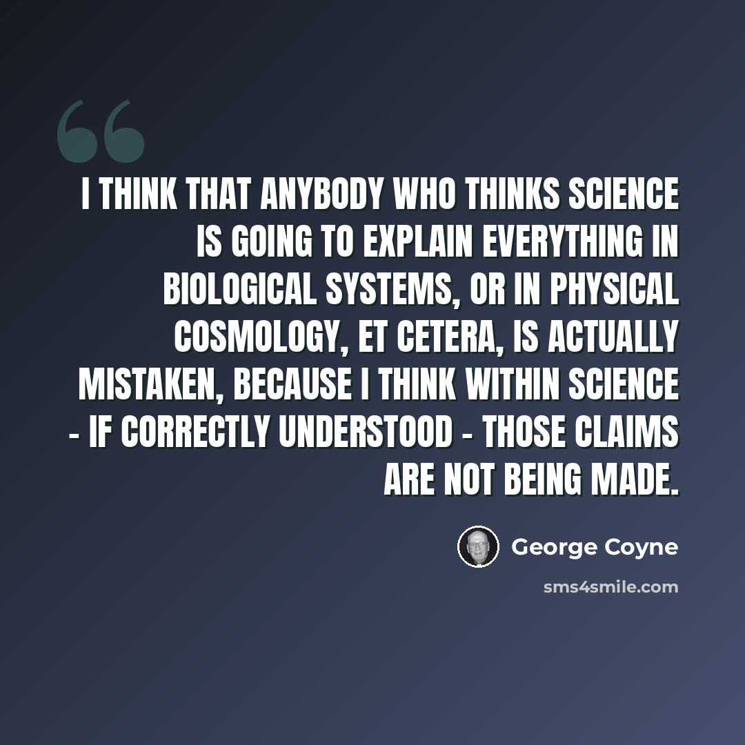 “I think that anybody who thinks science is going to explain everything in biological systems, or in physical cosmology, et cetera, is actually mistaken, because I think within science - if correctly understood - those claims are not being made.” quote by George Coyne