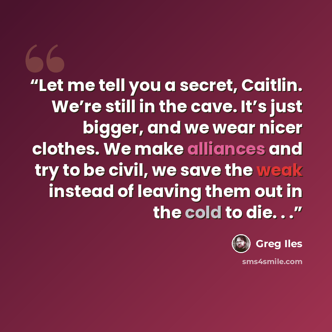 “Let me tell you a secret, Caitlin. We’re still in the cave. It’s just bigger, and we wear nicer clothes. We make alliances and try to be civil, we save the weak instead of leaving them out in the cold to die. . .” quote by Greg Iles
