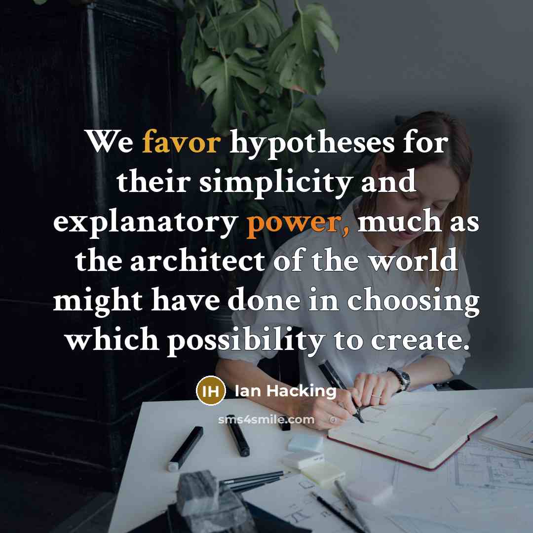 “We favor hypotheses for their simplicity and explanatory power, much as the architect of the world might have done in choosing which possibility to create.” quote by Ian Hacking