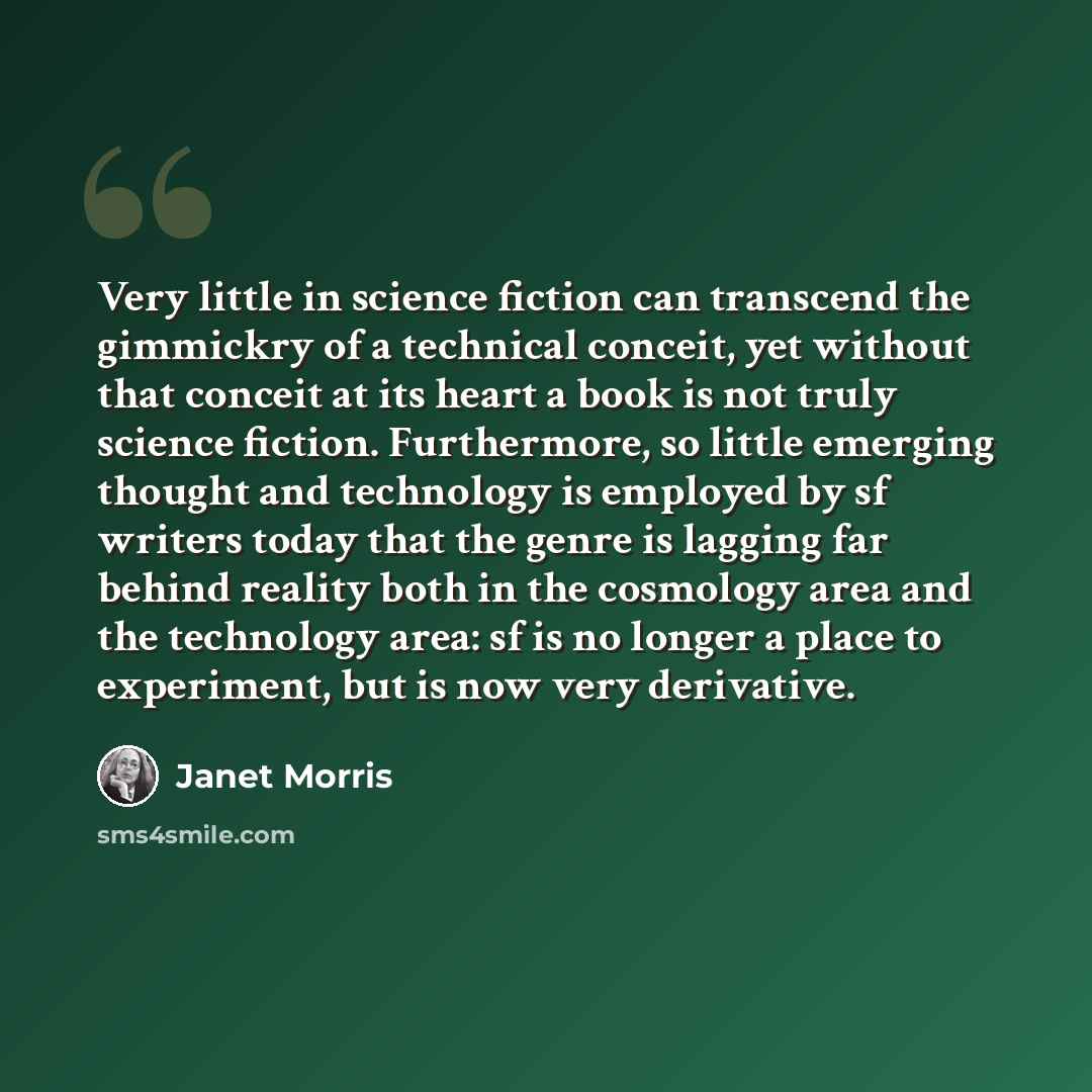 “Very little in science fiction can transcend the gimmickry of a technical conceit, yet without that conceit at its heart a book is not truly science fiction. Furthermore, so little emerging thought and technology is employed by sf writers today that the genre is lagging far behind reality both in…” quote by Janet Morris