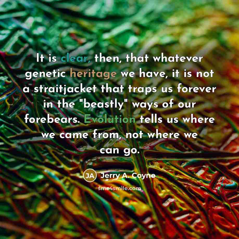 “It is clear, then, that whatever genetic heritage we have, it is not a straitjacket that traps us forever in the "beastly" ways of our forebears. Evolution tells us where we came from, not where we can go.” quote by Jerry A. Coyne