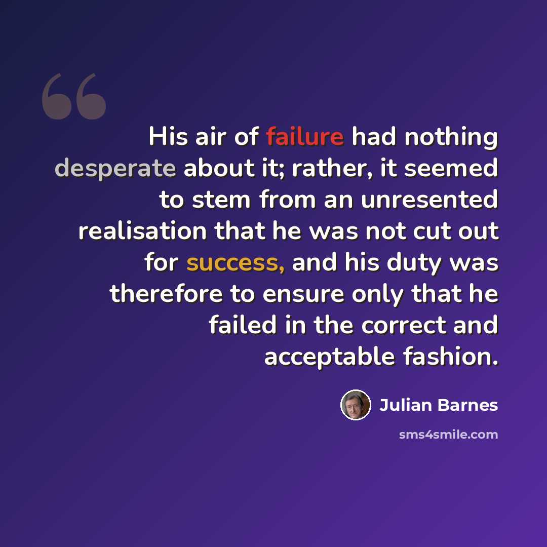 “His air of failure had nothing desperate about it; rather, it seemed to stem from an unresented realisation that he was not cut out for success, and his duty was therefore to ensure only that he failed in the correct and acceptable fashion.” quote by Julian Barnes