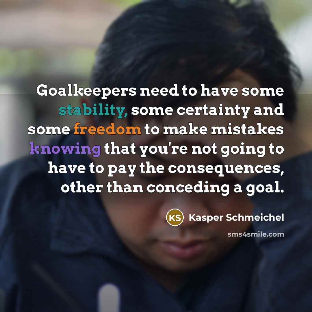 “Goalkeepers need to have some stability, some certainty and some freedom to make mistakes knowing that you're not going to have to pay the consequences, other than conceding a goal.” quote by Kasper Schmeichel