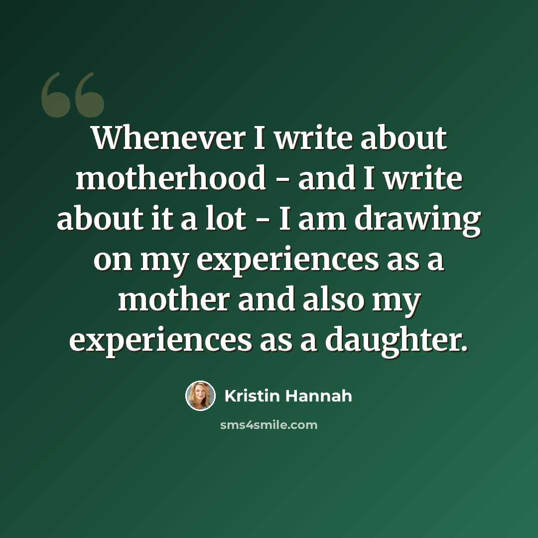 “Whenever I write about motherhood - and I write about it a lot - I am drawing on my experiences as a mother and also my experiences as a daughter.” quote by Kristin Hannah
