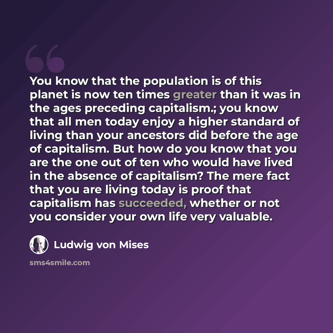 “You know that the population is of this planet is now ten times greater than it was in the ages preceding capitalism.; you know that all men today enjoy a higher standard of living than your ancestors did before the age of capitalism. But how do you know that you are the one out of ten who would…” quote by Ludwig von Mises
