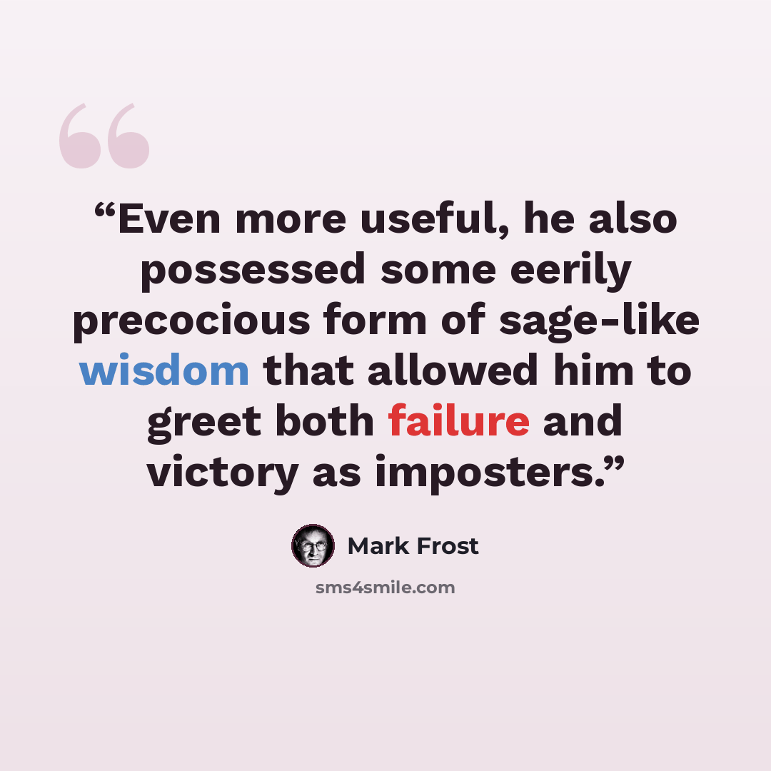 “Even more useful, he also possessed some eerily precocious form of sage-like wisdom that allowed him to greet both failure and victory as imposters.” quote by Mark Frost