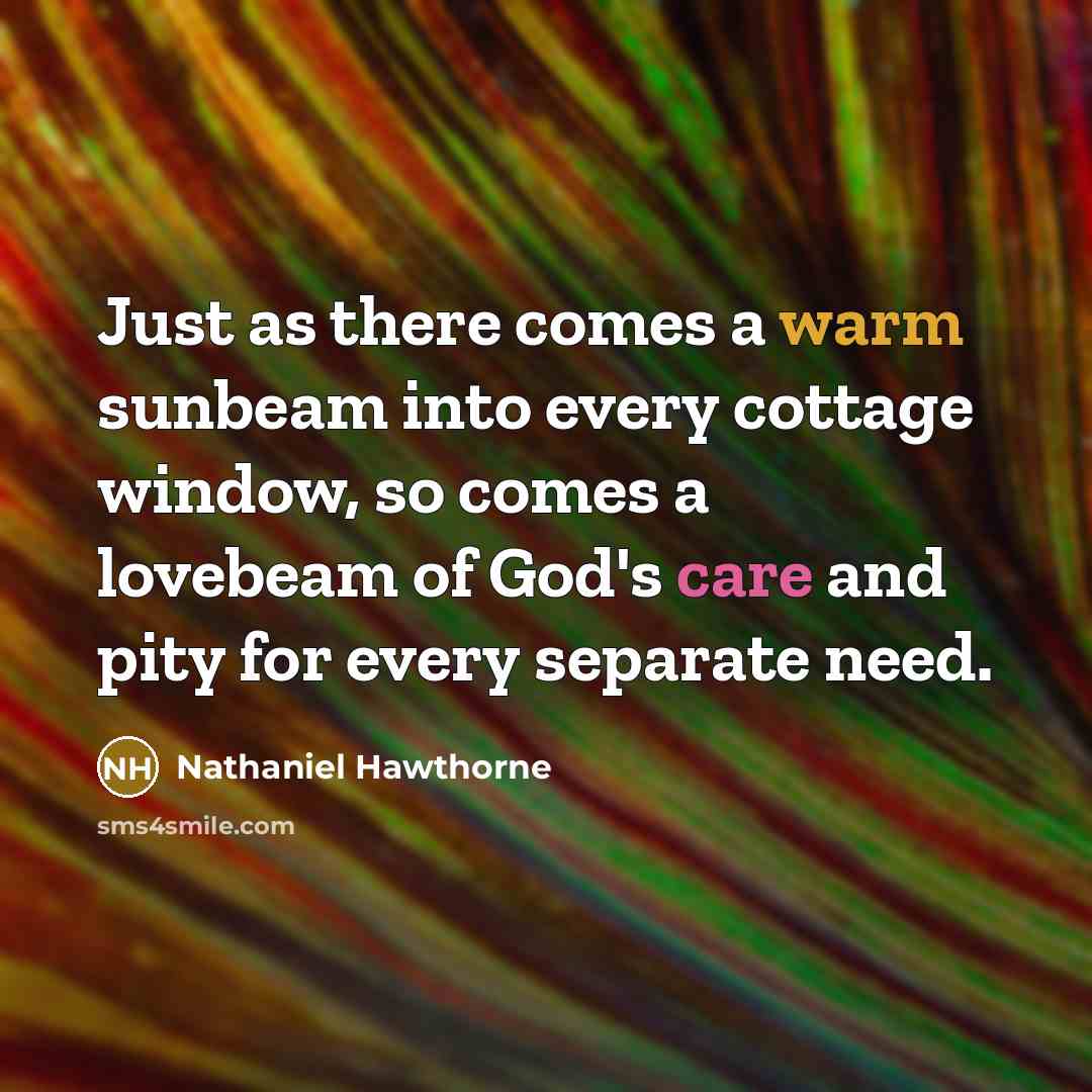 “Just as there comes a warm sunbeam into every cottage window, so comes a lovebeam of God's care and pity for every separate need.” quote by Nathaniel Hawthorne