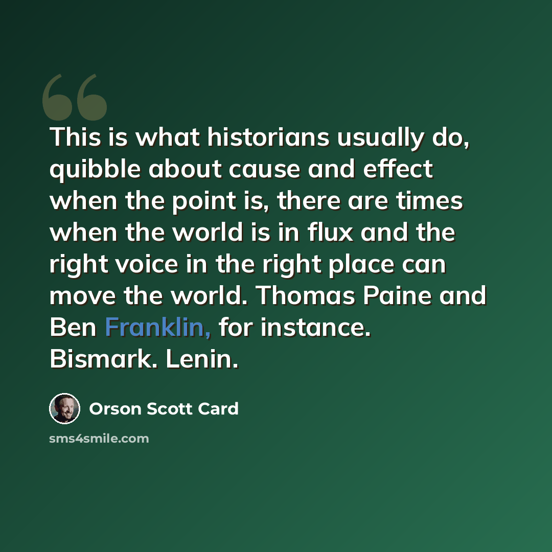 “This is what historians usually do, quibble about cause and effect when the point is, there are times when the world is in flux and the right voice in the right place can move the world. Thomas Paine and Ben Franklin, for instance. Bismark. Lenin.” quote by Orson Scott Card