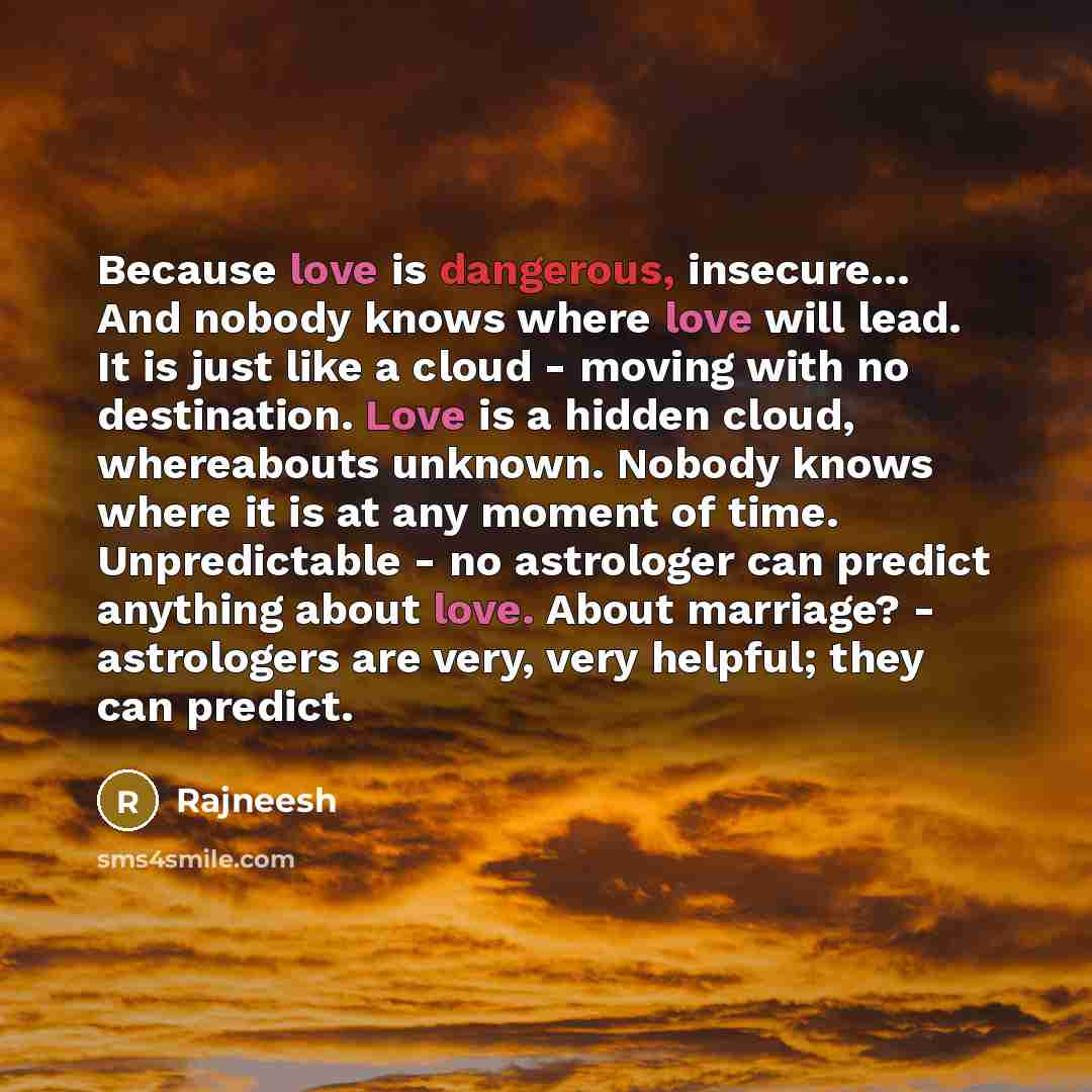 “Because love is dangerous, insecure… And nobody knows where love will lead. It is just like a cloud - moving with no destination. Love is a hidden cloud, whereabouts unknown. Nobody knows where it is at any moment of time. Unpredictable - no astrologer can predict anything about love. About…” quote by Rajneesh