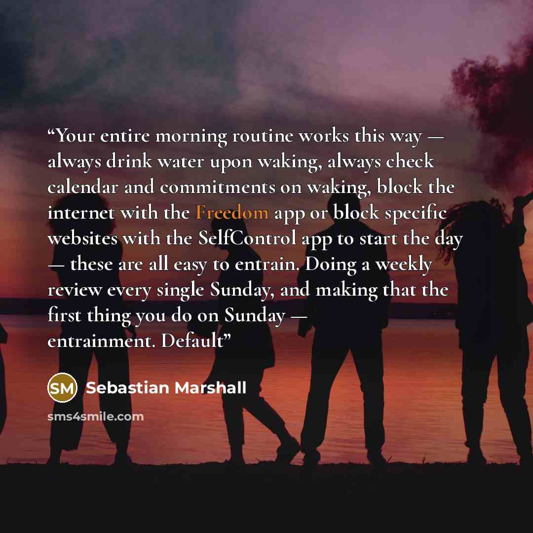 “Your entire morning routine works this way — always drink water upon waking, always check calendar and commitments on waking, block the internet with the Freedom app or block specific websites with the SelfControl app to start the day — these are all easy to entrain. Doing a weekly review every…” quote by Sebastian Marshall
