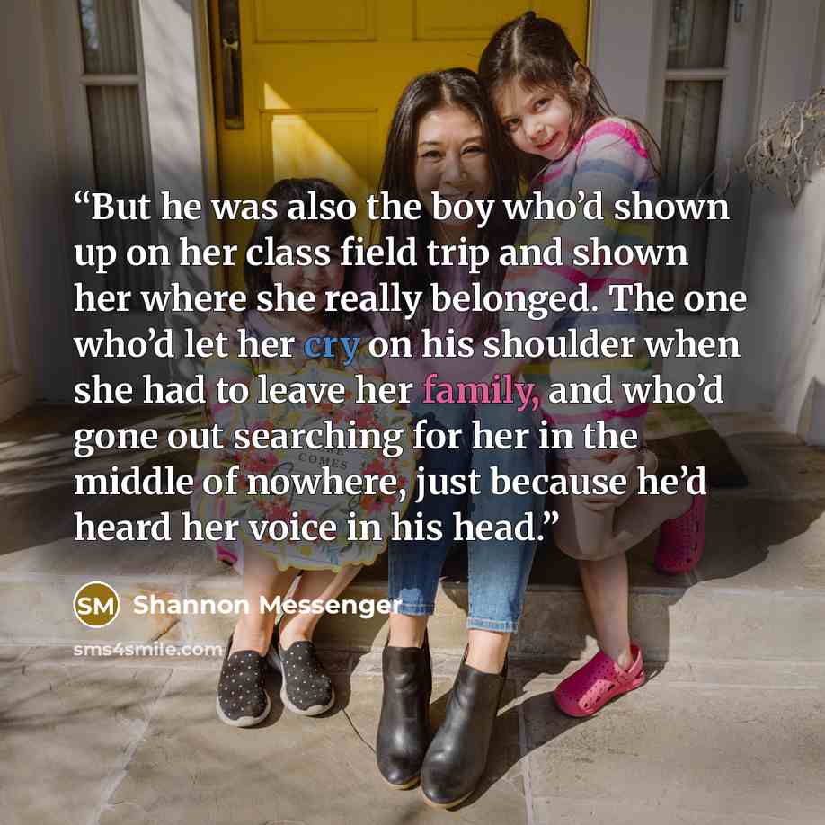 “But he was also the boy who’d shown up on her class field trip and shown her where she really belonged. The one who’d let her cry on his shoulder when she had to leave her family, and who’d gone out searching for her in the middle of nowhere, just because he’d heard her voice in his head.” quote by Shannon Messenger