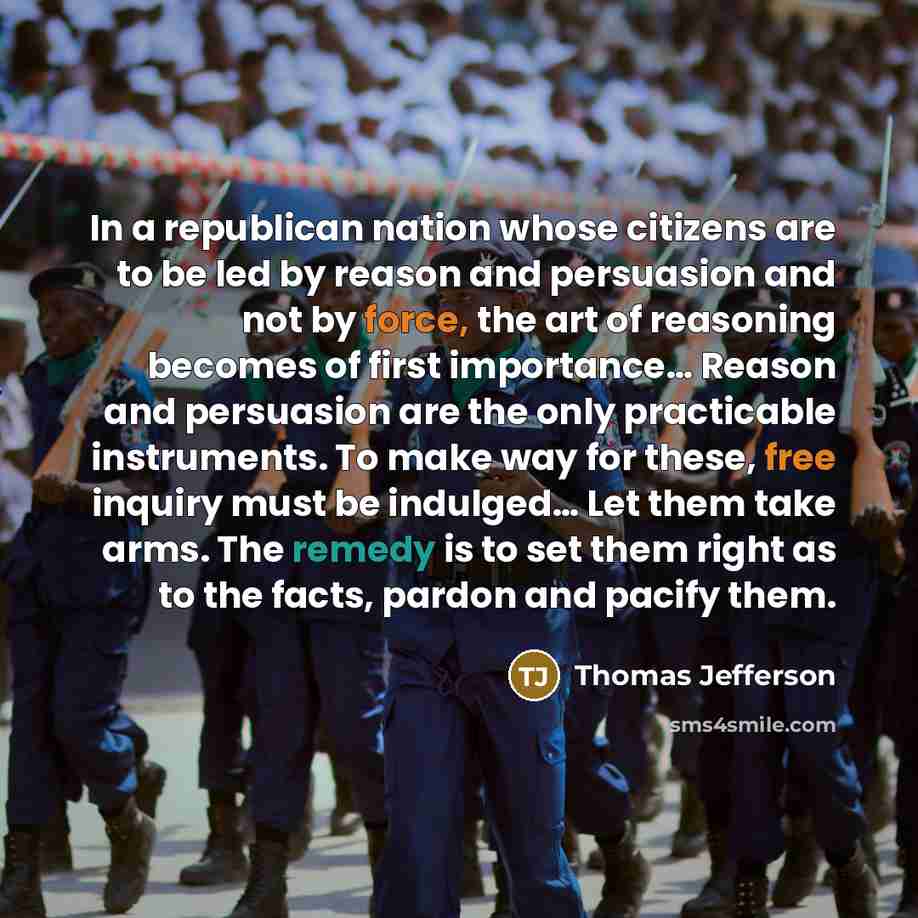 “In a republican nation whose citizens are to be led by reason and persuasion and not by force, the art of reasoning becomes of first importance… Reason and persuasion are the only practicable instruments. To make way for these, free inquiry must be indulged… Let them take arms. The remedy is to…” quote by Thomas Jefferson