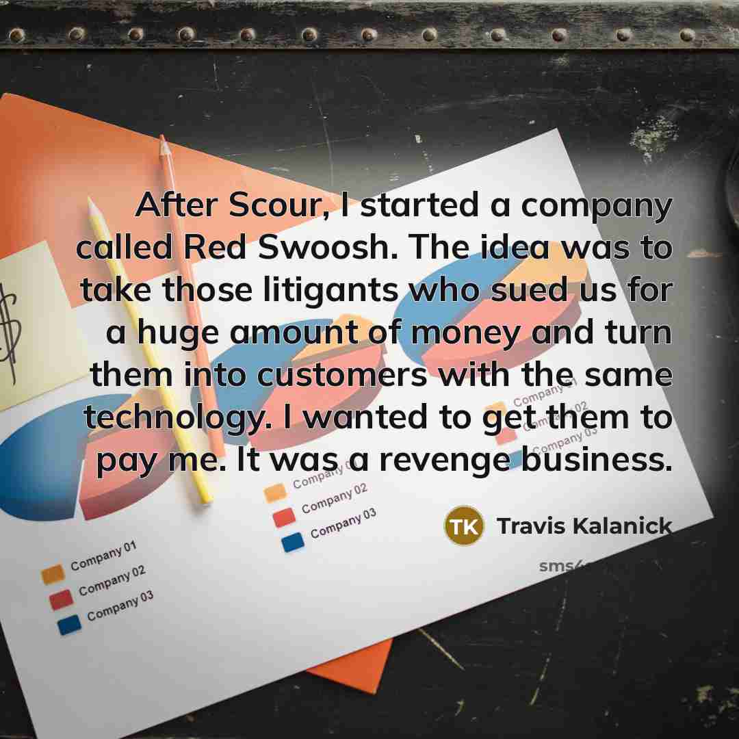 “After Scour, I started a company called Red Swoosh. The idea was to take those litigants who sued us for a huge amount of money and turn them into customers with the same technology. I wanted to get them to pay me. It was a revenge business.” quote by Travis Kalanick