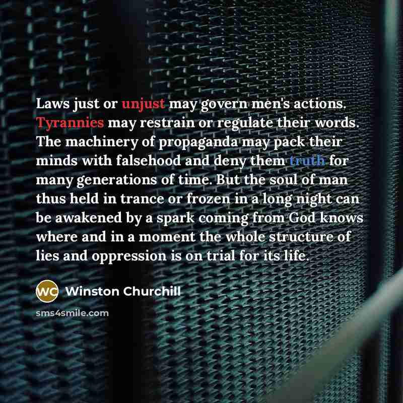 “Laws just or unjust may govern men's actions. Tyrannies may restrain or regulate their words. The machinery of propaganda may pack their minds with falsehood and deny them truth for many generations of time. But the soul of man thus held in trance or frozen in a long night can be awakened by a…” quote by Winston Churchill