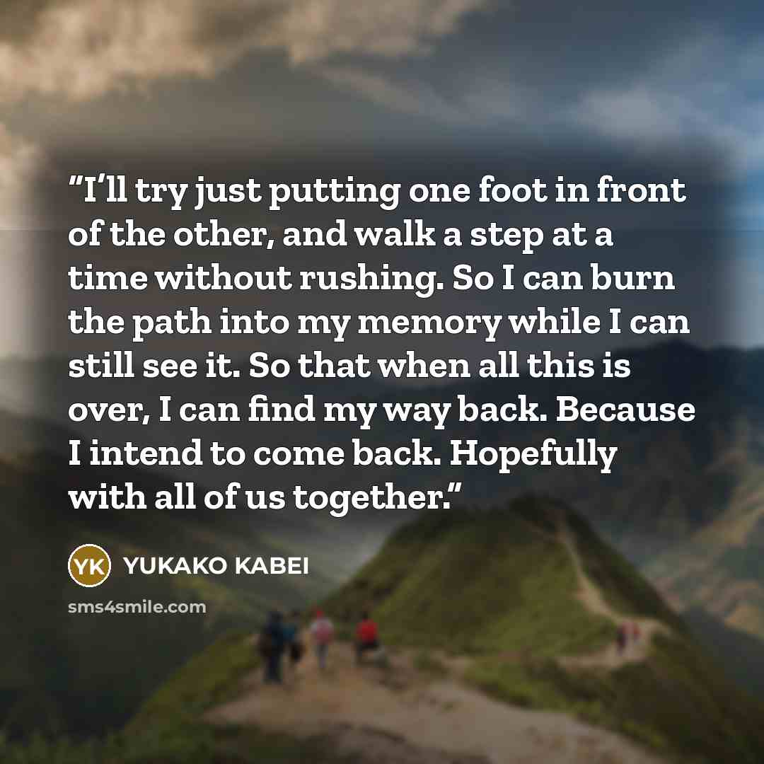 “I’ll try just putting one foot in front of the other, and walk a step at a time without rushing. So I can burn the path into my memory while I can still see it. So that when all this is over, I can find my way back. Because I intend to come back. Hopefully with all of us together.” quote by Yukako Kabei
