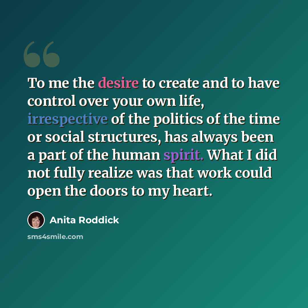 “To me the desire to create and to have control over your own life, irrespective of the politics of the time or social structures, has always been a part of the human spirit. What I did not fully realize was that work could open the doors to my heart.” quote by Anita Roddick