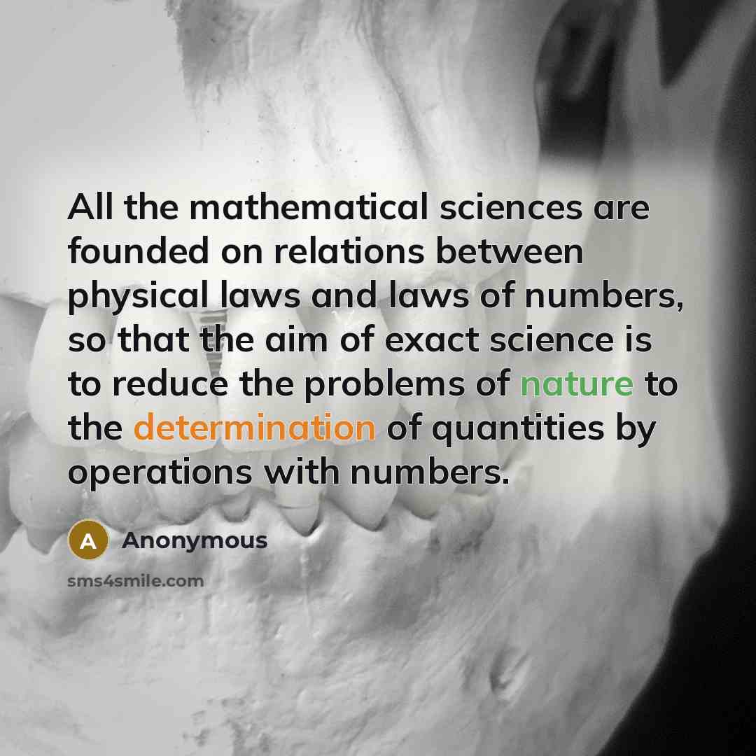 “All the mathematical sciences are founded on relations between physical laws and laws of numbers, so that the aim of exact science is to reduce the problems of nature to the determination of quantities by operations with numbers.” quote by Anonymous