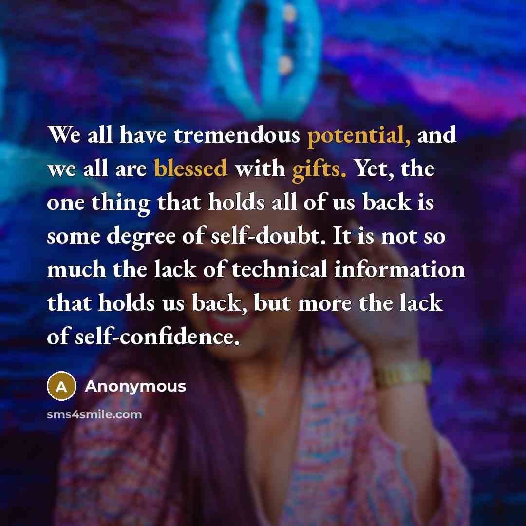 “We all have tremendous potential, and we all are blessed with gifts. Yet, the one thing that holds all of us back is some degree of self-doubt. It is not so much the lack of technical information that holds us back, but more the lack of self-confidence.” quote by Anonymous