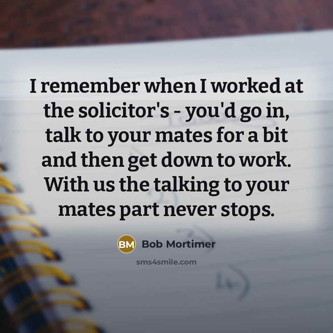 “I remember when I worked at the solicitor's - you'd go in, talk to your mates for a bit and then get down to work. With us the talking to your mates part never stops.” quote by Bob Mortimer
