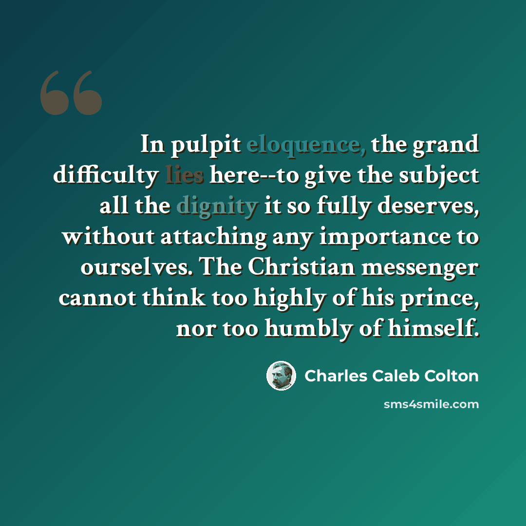 “In pulpit eloquence, the grand difficulty lies here--to give the subject all the dignity it so fully deserves, without attaching any importance to ourselves. The Christian messenger cannot think too highly of his prince, nor too humbly of himself.” quote by Charles Caleb Colton