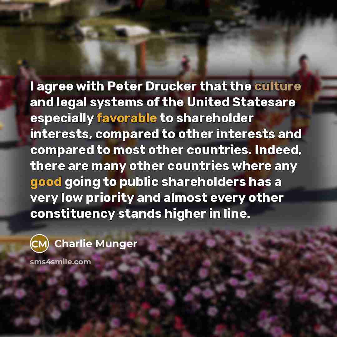 “I agree with Peter Drucker that the culture and legal systems of the United Statesare especially favorable to shareholder interests, compared to other interests and compared to most other countries. Indeed, there are many other countries where any good going to public shareholders has a very low…” quote by Charlie Munger