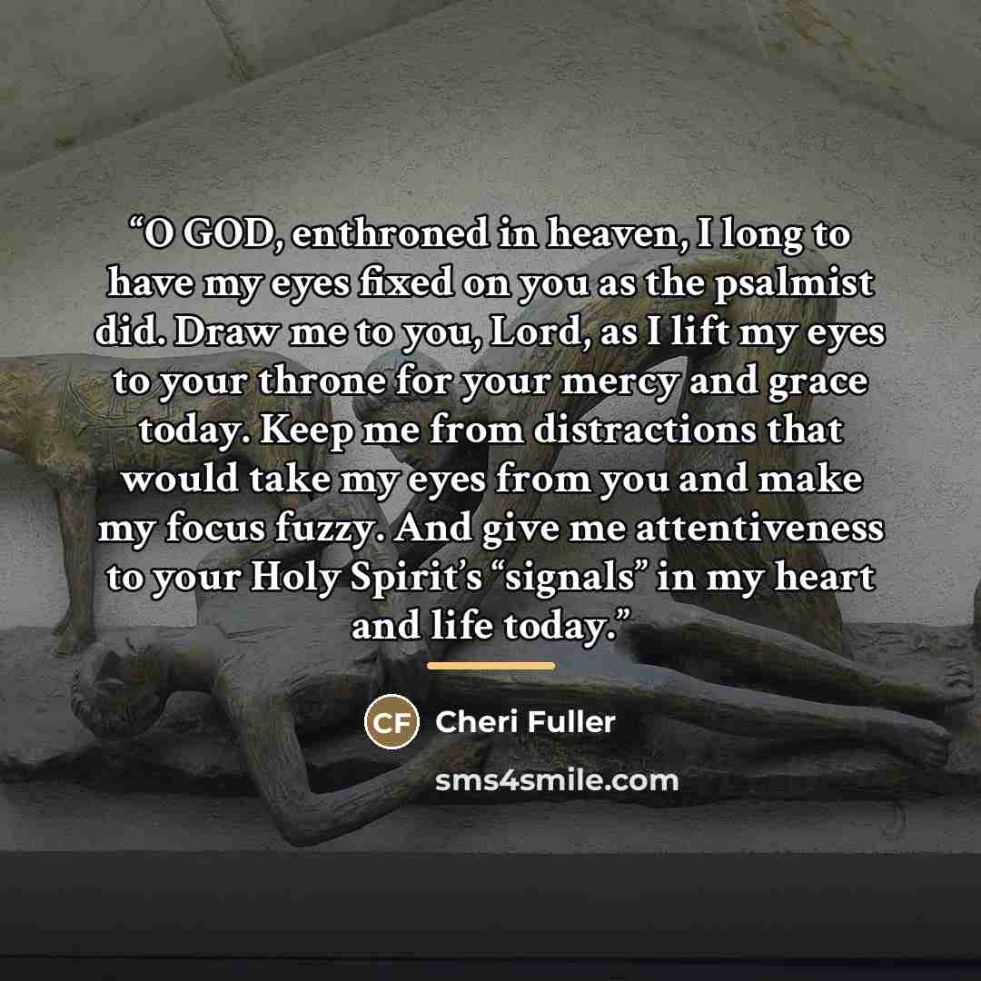 “O GOD, enthroned in heaven, I long to have my eyes fixed on you as the psalmist did. Draw me to you, Lord, as I lift my eyes to your throne for your mercy and grace today. Keep me from distractions that would take my eyes from you and make my focus fuzzy. And give me attentiveness to your Holy…” quote by Cheri Fuller