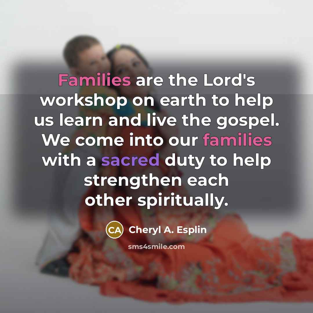 “Families are the Lord's workshop on earth to help us learn and live the gospel. We come into our families with a sacred duty to help strengthen each other spiritually.” quote by Cheryl A. Esplin