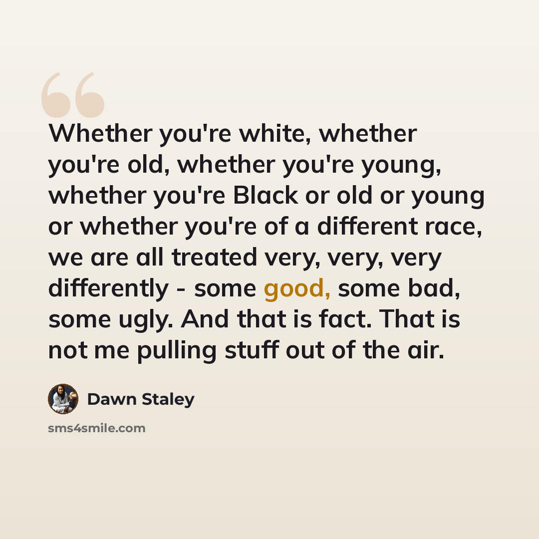 “Whether you're white, whether you're old, whether you're young, whether you're Black or old or young or whether you're of a different race, we are all treated very, very, very differently - some good, some bad, some ugly. And that is fact. That is not me pulling stuff out of the air.” quote by Dawn Staley