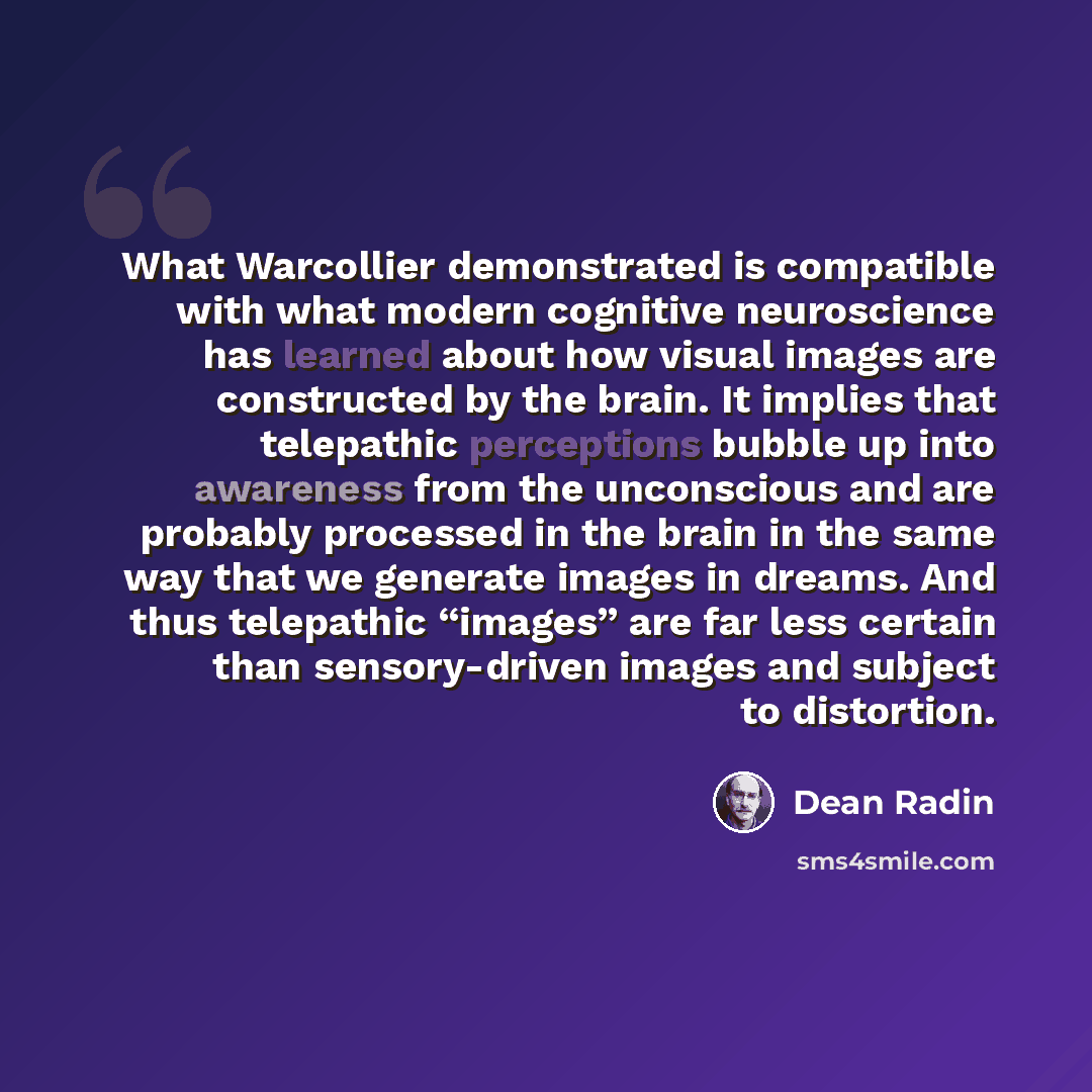 “What Warcollier demonstrated is compatible with what modern cognitive neuroscience has learned about how visual images are constructed by the brain. It implies that telepathic perceptions bubble up into awareness from the unconscious and are probably processed in the brain in the same way that we…” quote by Dean Radin