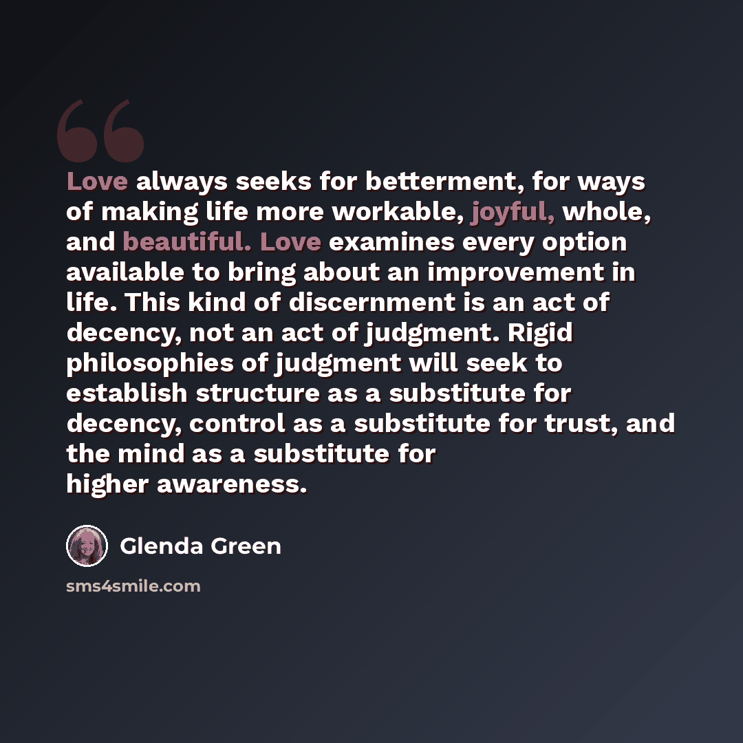 “Love always seeks for betterment, for ways of making life more workable, joyful, whole, and beautiful. Love examines every option available to bring about an improvement in life. This kind of discernment is an act of decency, not an act of judgment. Rigid philosophies of judgment will seek to…” quote by Glenda Green
