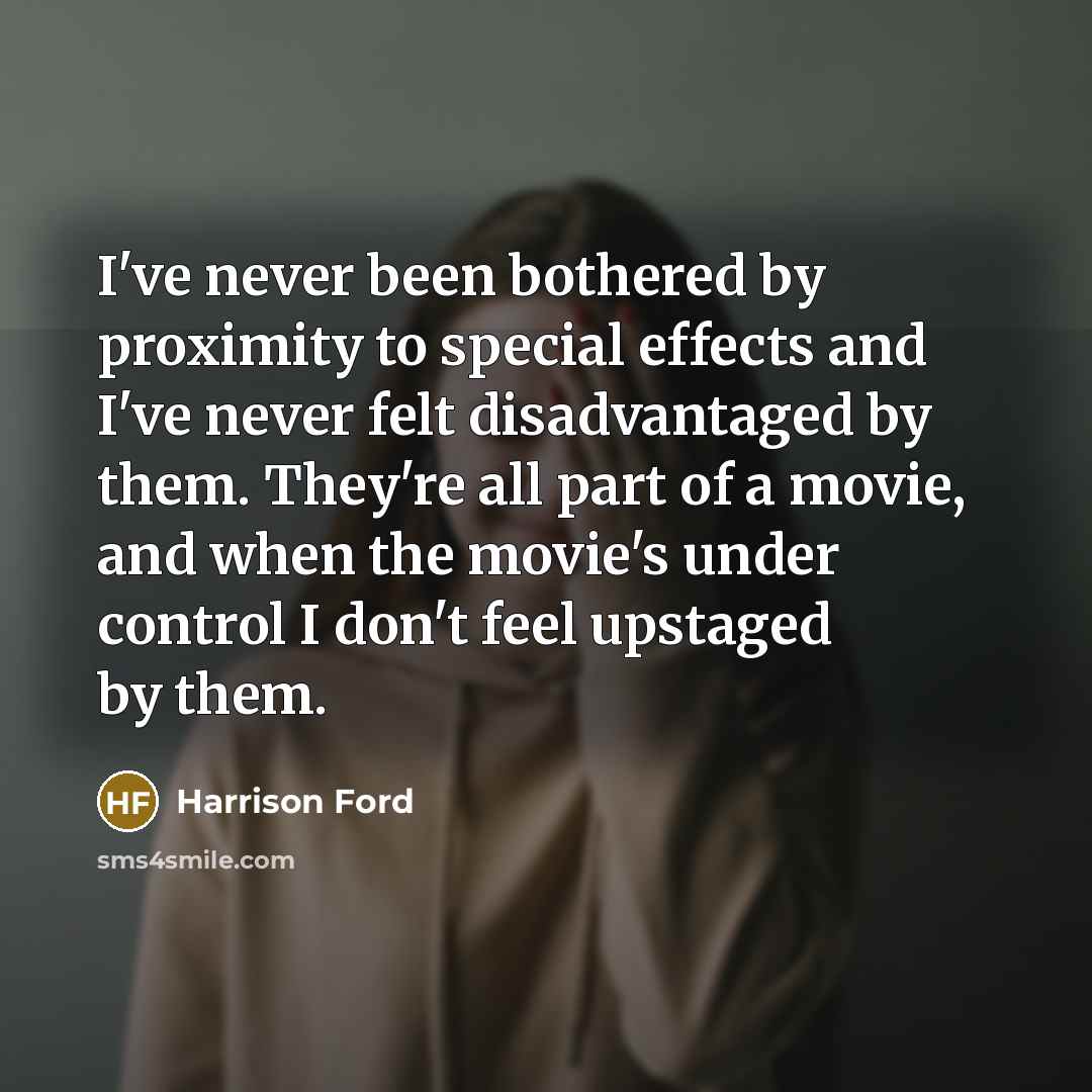 “I've never been bothered by proximity to special effects and I've never felt disadvantaged by them. They're all part of a movie, and when the movie's under control I don't feel upstaged by them.” quote by Harrison Ford