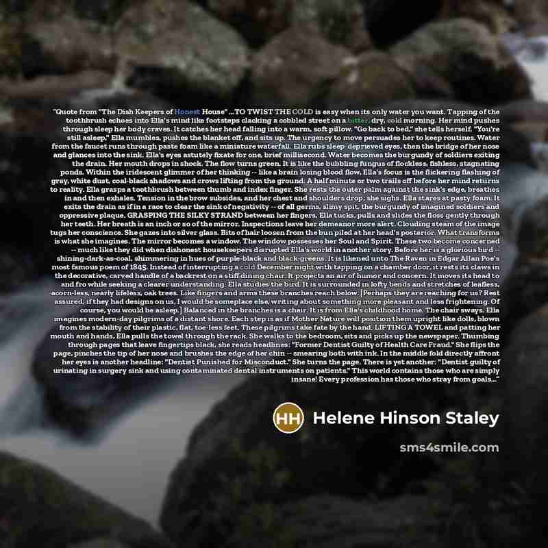 “Quote from "The Dish Keepers of Honest House" …TO TWIST THE COLD is easy when its only water you want. Tapping of the toothbrush echoes into Ella's mind like footsteps clacking a cobbled street on a bitter, dry, cold morning. Her mind pushes through sleep her body craves. It catches her head…” quote by Helene Hinson Staley