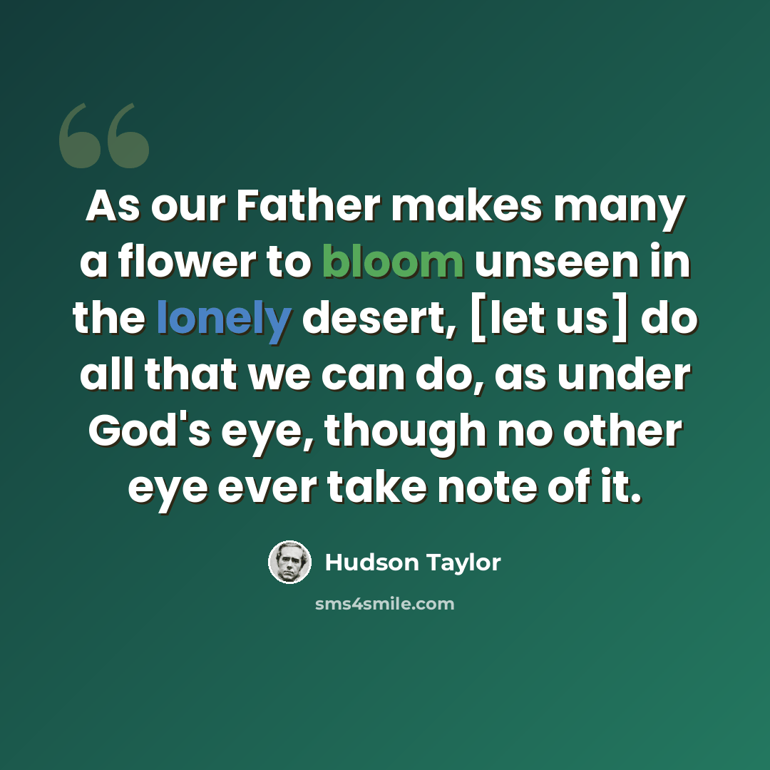 “As our Father makes many a flower to bloom unseen in the lonely desert, [let us] do all that we can do, as under God's eye, though no other eye ever take note of it.” quote by Hudson Taylor