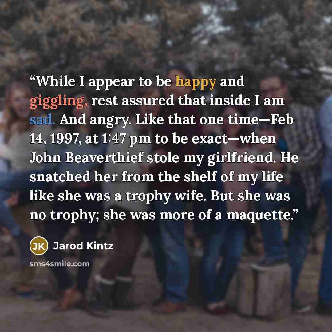 “While I appear to be happy and giggling, rest assured that inside I am sad. And angry. Like that one time—Feb 14, 1997, at 1:47 pm to be exact—when John Beaverthief stole my girlfriend. He snatched her from the shelf of my life like she was a trophy wife. But she was no trophy; she was more of a…” quote by Jarod Kintz